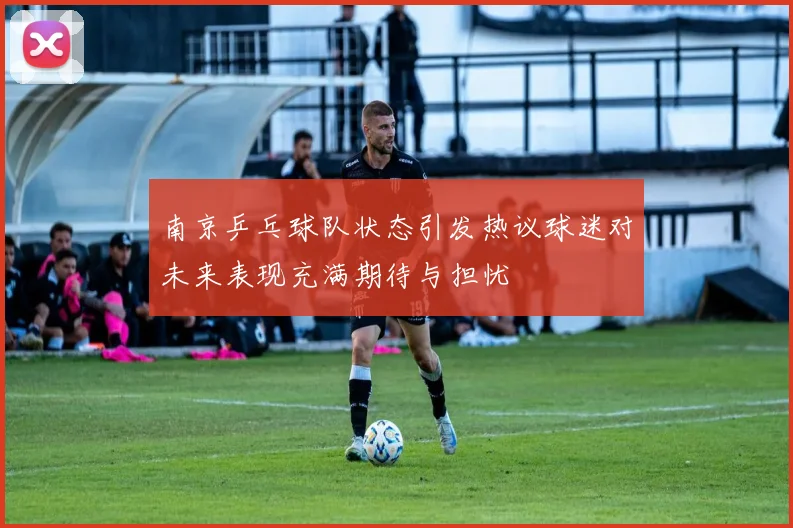 南京乒乓球队状态引发热议球迷对未来表现充满期待与担忧