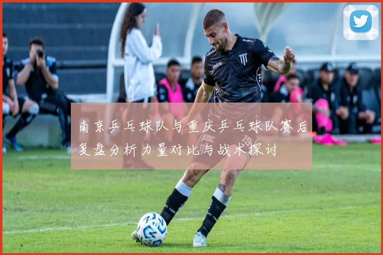 南京乒乓球队与重庆乒乓球队赛后复盘分析力量对比与战术探讨