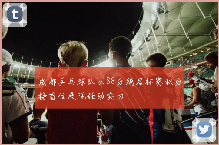 成都乒乓球队以88分稳居杯赛积分榜首位展现强劲实力