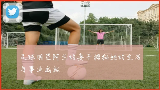 足球明星阿兰的妻子揭秘她的生活与事业成就