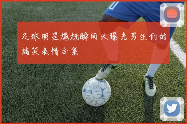 足球明星尴尬瞬间大曝光男生们的搞笑表情合集