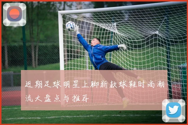 近期足球明星上脚新款球鞋时尚潮流大盘点与推荐