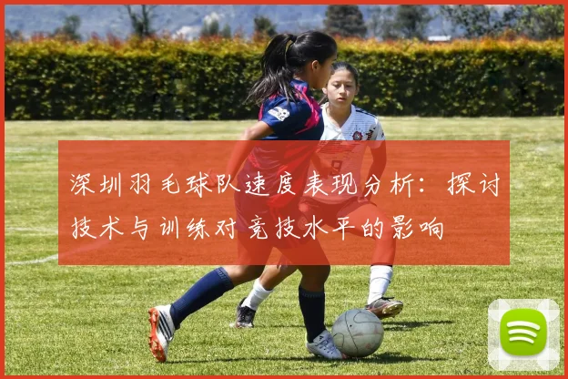 深圳羽毛球队速度表现分析：探讨技术与训练对竞技水平的影响
