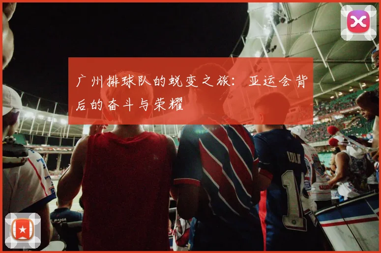 广州排球队的蜕变之旅：亚运会背后的奋斗与荣耀