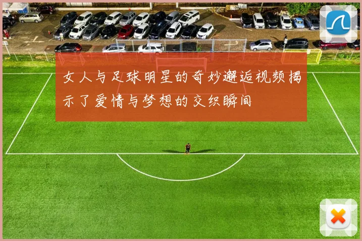 女人与足球明星的奇妙邂逅视频揭示了爱情与梦想的交织瞬间