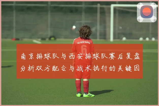 南京排球队与西安排球队赛后复盘分析双方配合与战术执行的关键因素