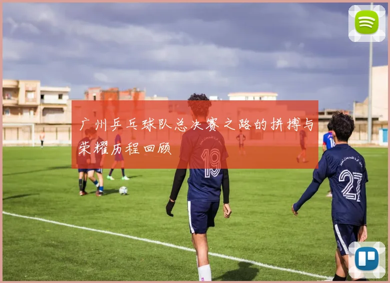 广州乒乓球队总决赛之路的拼搏与荣耀历程回顾