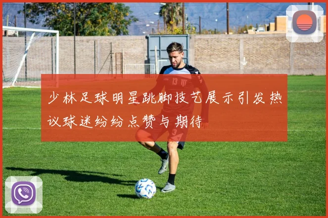 少林足球明星跳脚技艺展示引发热议球迷纷纷点赞与期待