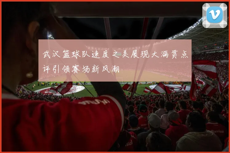 武汉篮球队速度之美展现大满贯点评引领赛场新风潮