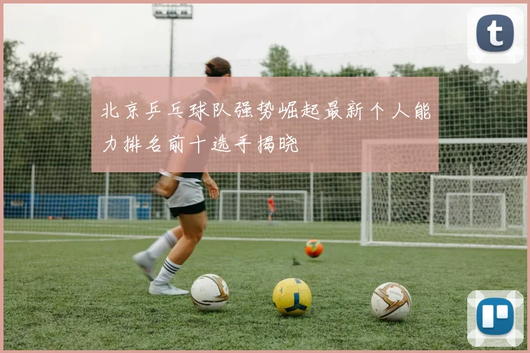 北京乒乓球队强势崛起最新个人能力排名前十选手揭晓