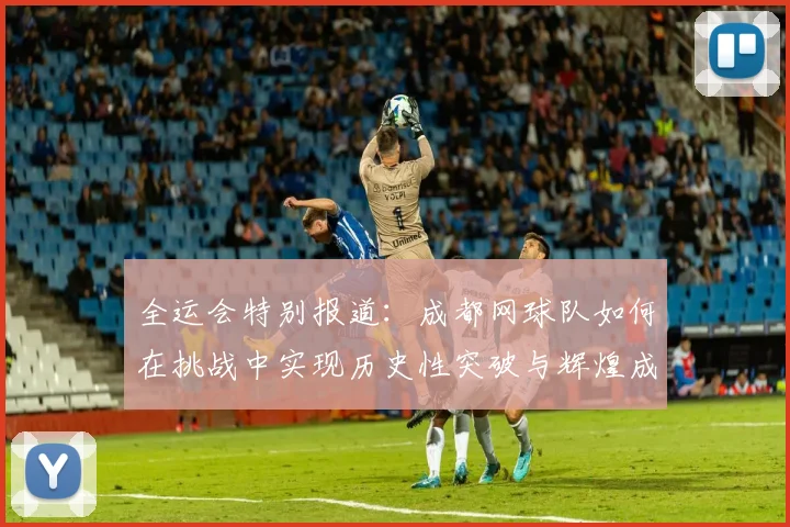 全运会特别报道：成都网球队如何在挑战中实现历史性突破与辉煌成就