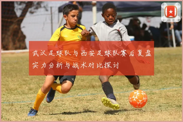 武汉足球队与西安足球队赛后复盘实力分析与战术对比探讨