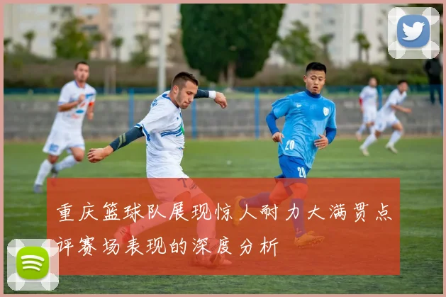 重庆篮球队展现惊人耐力大满贯点评赛场表现的深度分析