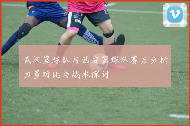 武汉篮球队与西安篮球队赛后分析力量对比与战术探讨