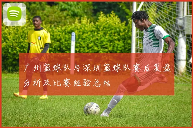 广州篮球队与深圳篮球队赛后复盘分析及比赛经验总结