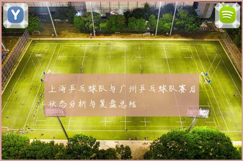 上海乒乓球队与广州乒乓球队赛后状态分析与复盘总结