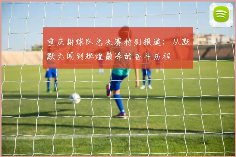 重庆排球队总决赛特别报道：从默默无闻到辉煌巅峰的奋斗历程