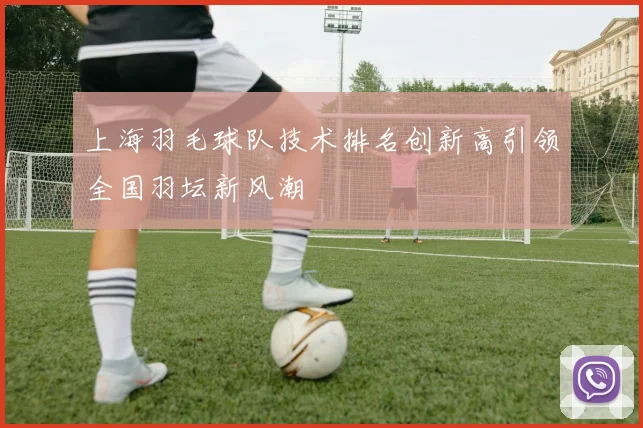 上海羽毛球队技术排名创新高引领全国羽坛新风潮
