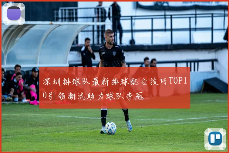 深圳排球队最新排球配合技巧TOP10引领潮流助力球队夺冠