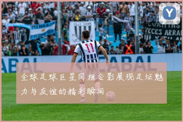 全球足球巨星同框合影展现足坛魅力与友谊的精彩瞬间