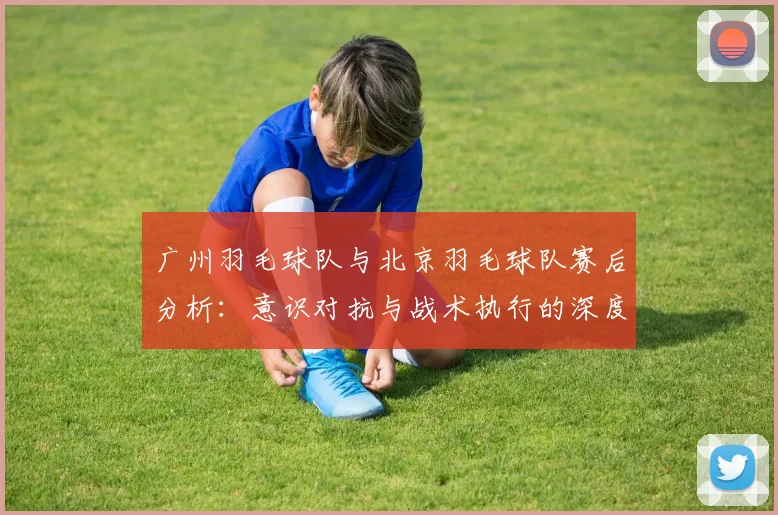 广州羽毛球队与北京羽毛球队赛后分析：意识对抗与战术执行的深度探讨