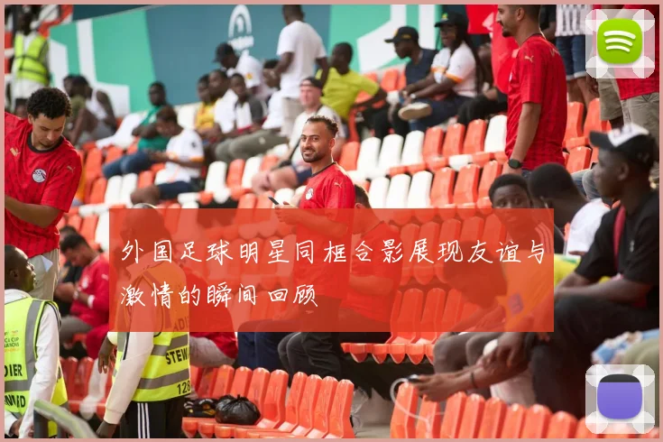 外国足球明星同框合影展现友谊与激情的瞬间回顾
