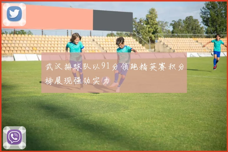 武汉排球队以91分领跑精英赛积分榜展现强劲实力