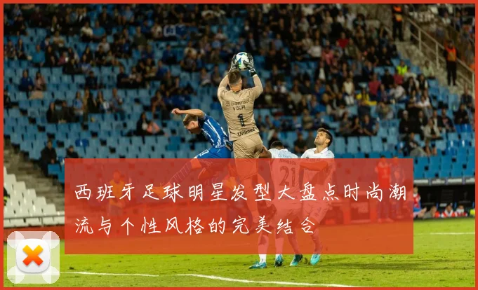 西班牙足球明星发型大盘点时尚潮流与个性风格的完美结合