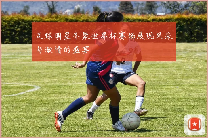 足球明星齐聚世界杯赛场展现风采与激情的盛宴