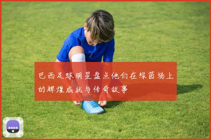 巴西足球明星盘点他们在绿茵场上的辉煌成就与传奇故事