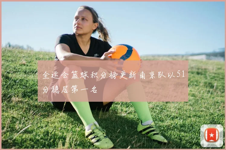 全运会篮球积分榜更新南京队以51分稳居第一名