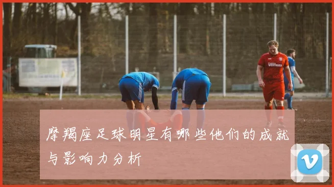 摩羯座足球明星有哪些他们的成就与影响力分析