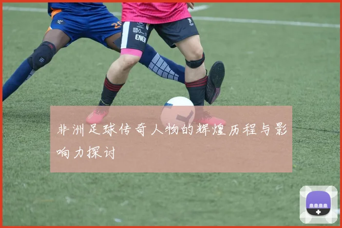 非洲足球传奇人物的辉煌历程与影响力探讨