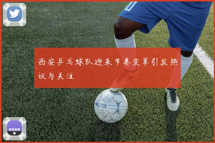 西安乒乓球队迎来节奏变革引发热议与关注