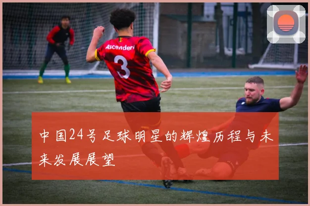 中国24号足球明星的辉煌历程与未来发展展望