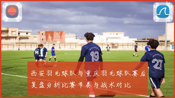 西安羽毛球队与重庆羽毛球队赛后复盘分析比赛节奏与战术对比
