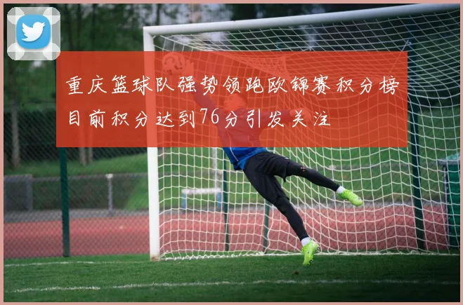 重庆篮球队强势领跑欧锦赛积分榜目前积分达到76分引发关注