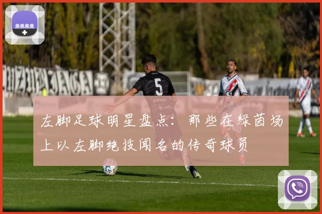 左脚足球明星盘点：那些在绿茵场上以左脚绝技闻名的传奇球员