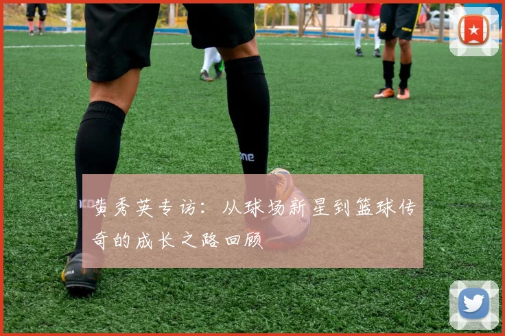 黄秀英专访：从球场新星到篮球传奇的成长之路回顾