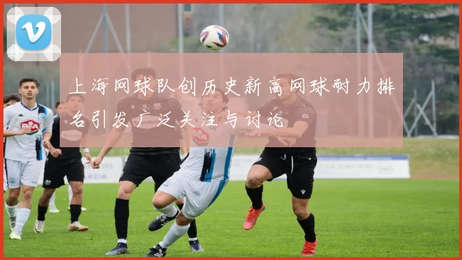 上海网球队创历史新高网球耐力排名引发广泛关注与讨论