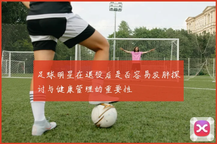 足球明星在退役后是否容易发胖探讨与健康管理的重要性