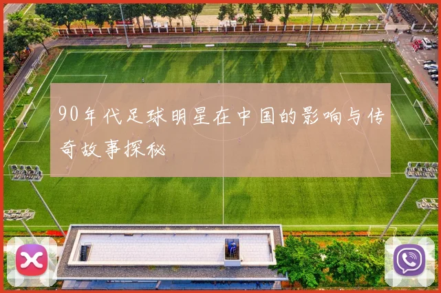 90年代足球明星在中国的影响与传奇故事探秘