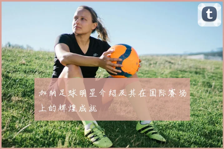 加纳足球明星介绍及其在国际赛场上的辉煌成就