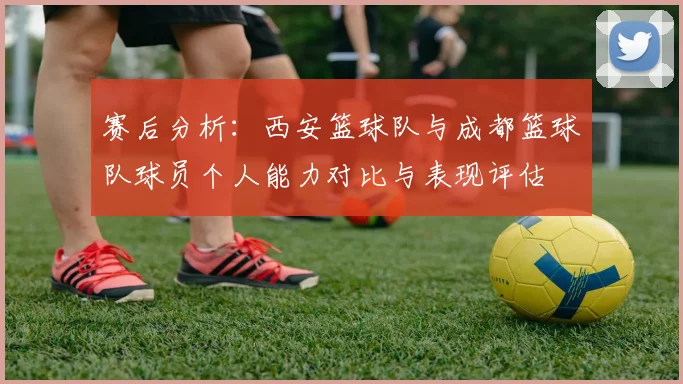 赛后分析：西安篮球队与成都篮球队球员个人能力对比与表现评估