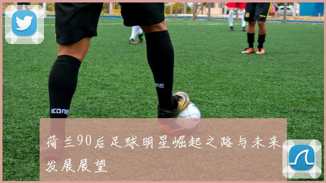 荷兰90后足球明星崛起之路与未来发展展望