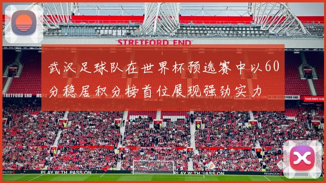 武汉足球队在世界杯预选赛中以60分稳居积分榜首位展现强劲实力