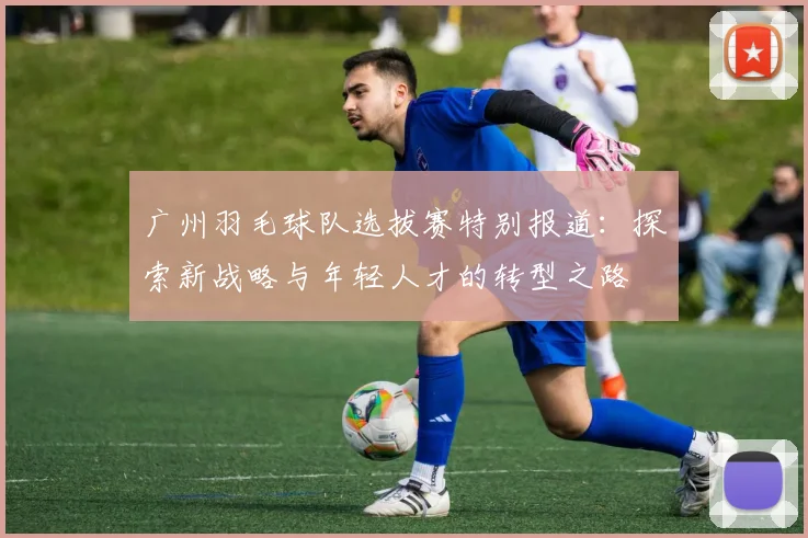 广州羽毛球队选拔赛特别报道：探索新战略与年轻人才的转型之路