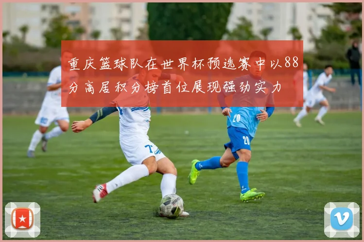 重庆篮球队在世界杯预选赛中以88分高居积分榜首位展现强劲实力