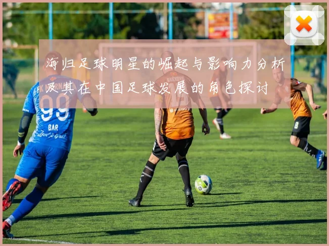 海归足球明星的崛起与影响力分析及其在中国足球发展的角色探讨