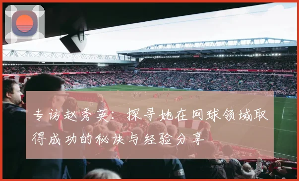 专访赵秀英：探寻她在网球领域取得成功的秘诀与经验分享